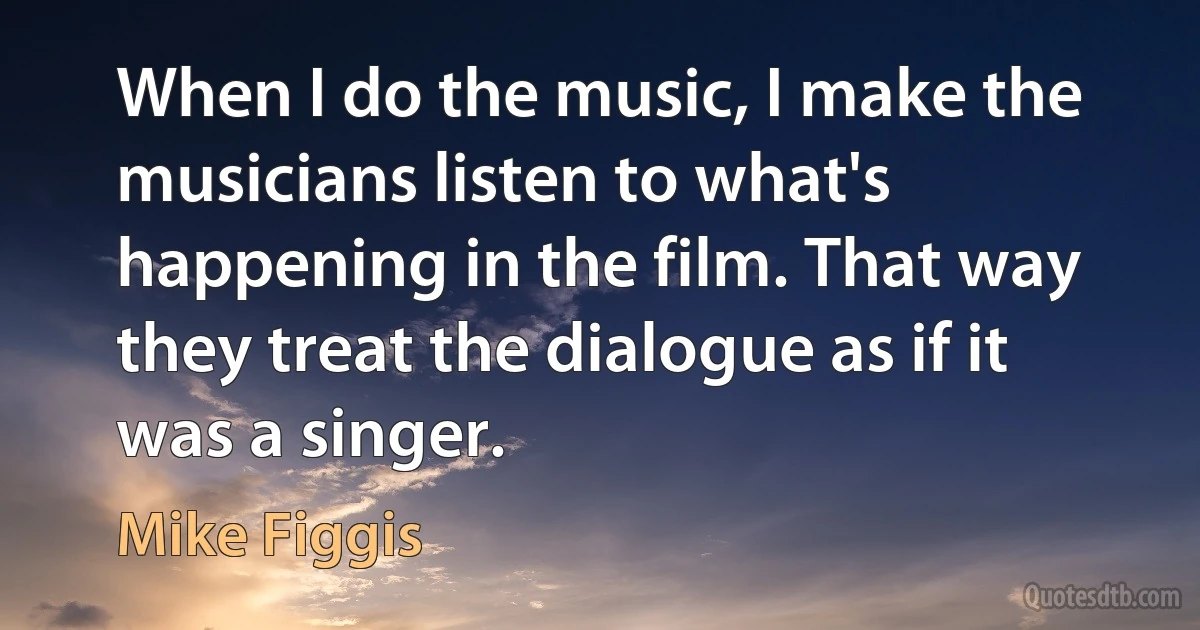 When I do the music, I make the musicians listen to what's happening in the film. That way they treat the dialogue as if it was a singer. (Mike Figgis)