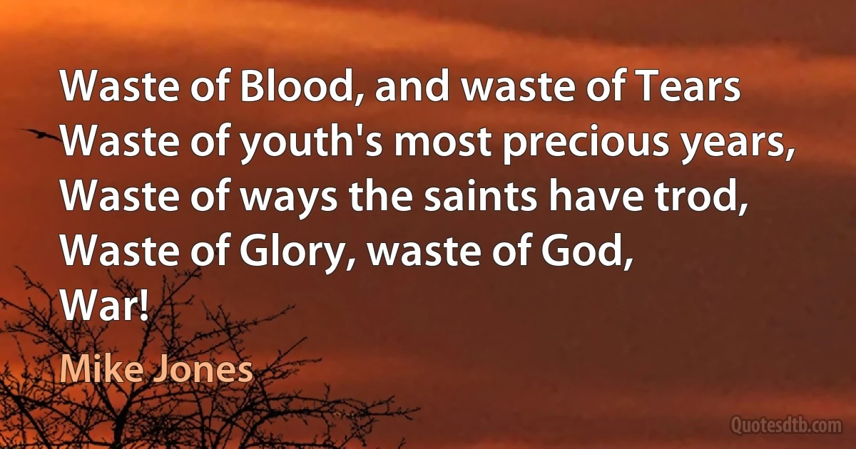 Waste of Blood, and waste of Tears
Waste of youth's most precious years,
Waste of ways the saints have trod,
Waste of Glory, waste of God,
War! (Mike Jones)