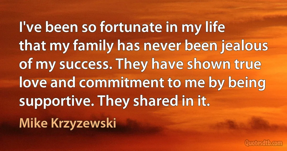 I've been so fortunate in my life that my family has never been jealous of my success. They have shown true love and commitment to me by being supportive. They shared in it. (Mike Krzyzewski)