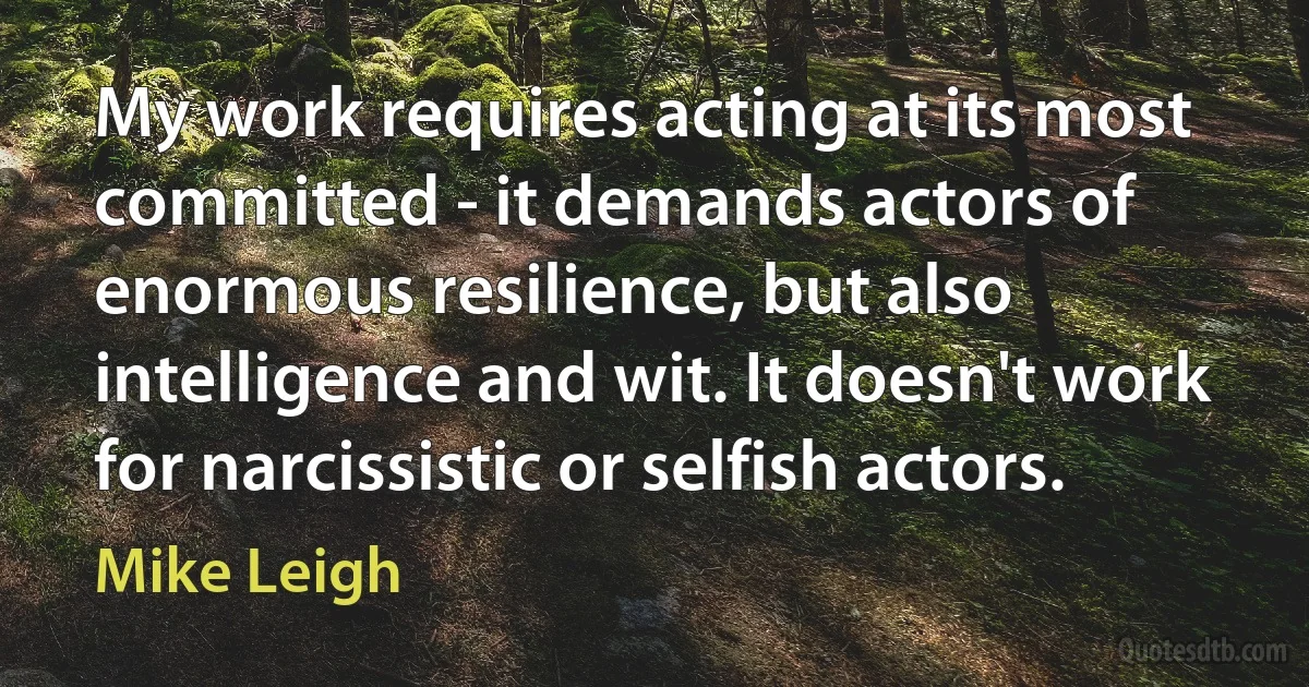 My work requires acting at its most committed - it demands actors of enormous resilience, but also intelligence and wit. It doesn't work for narcissistic or selfish actors. (Mike Leigh)