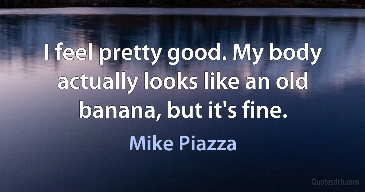 I feel pretty good. My body actually looks like an old banana, but it's fine. (Mike Piazza)