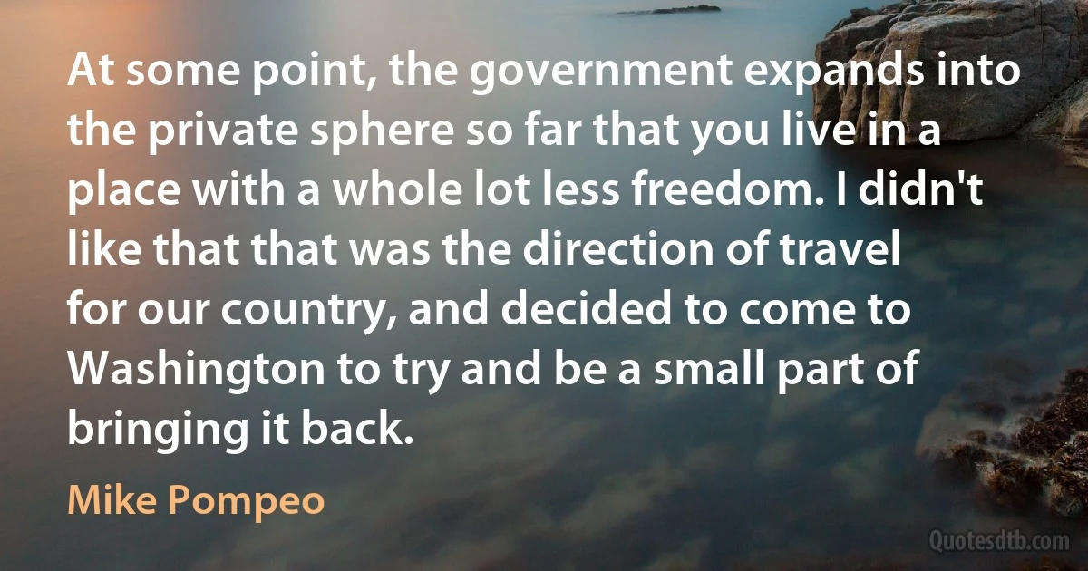 At some point, the government expands into the private sphere so far that you live in a place with a whole lot less freedom. I didn't like that that was the direction of travel for our country, and decided to come to Washington to try and be a small part of bringing it back. (Mike Pompeo)