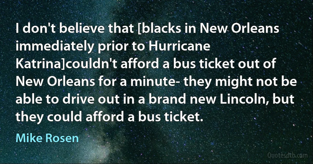 I don't believe that [blacks in New Orleans immediately prior to Hurricane Katrina]couldn't afford a bus ticket out of New Orleans for a minute- they might not be able to drive out in a brand new Lincoln, but they could afford a bus ticket. (Mike Rosen)