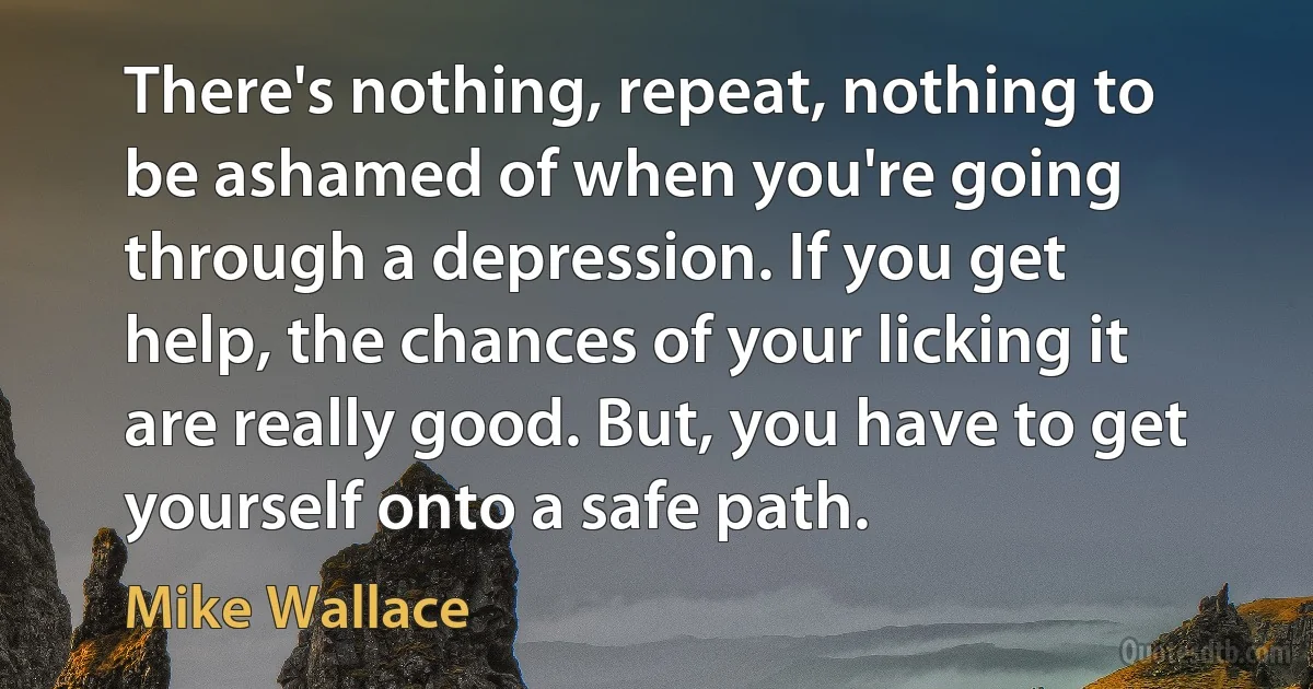 There's nothing, repeat, nothing to be ashamed of when you're going through a depression. If you get help, the chances of your licking it are really good. But, you have to get yourself onto a safe path. (Mike Wallace)