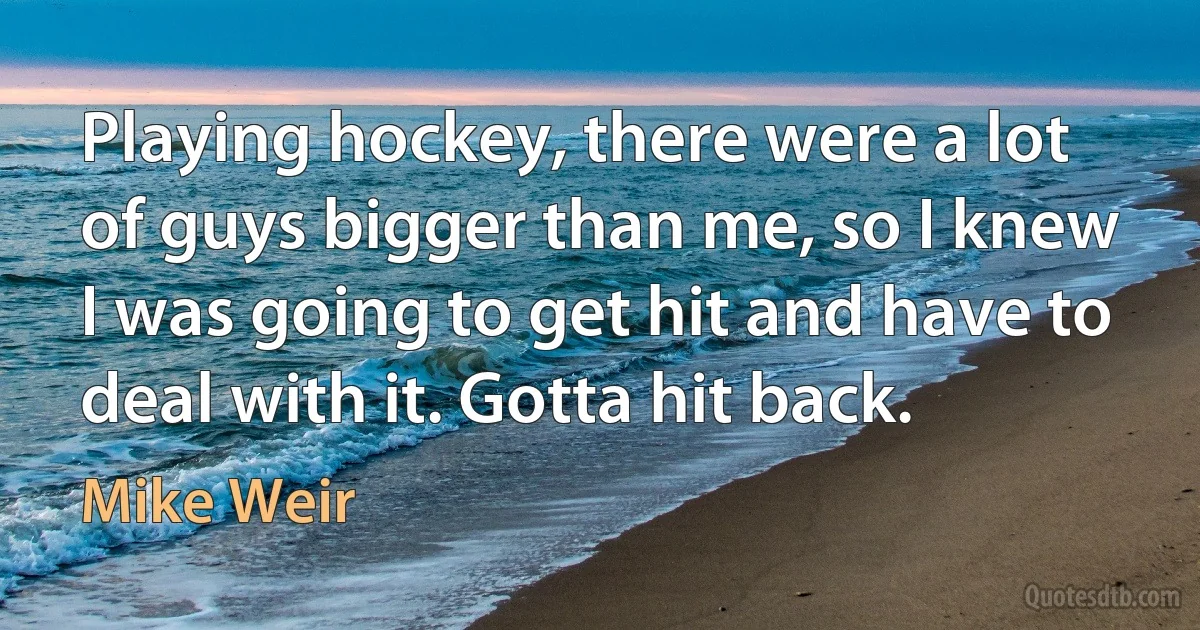 Playing hockey, there were a lot of guys bigger than me, so I knew I was going to get hit and have to deal with it. Gotta hit back. (Mike Weir)