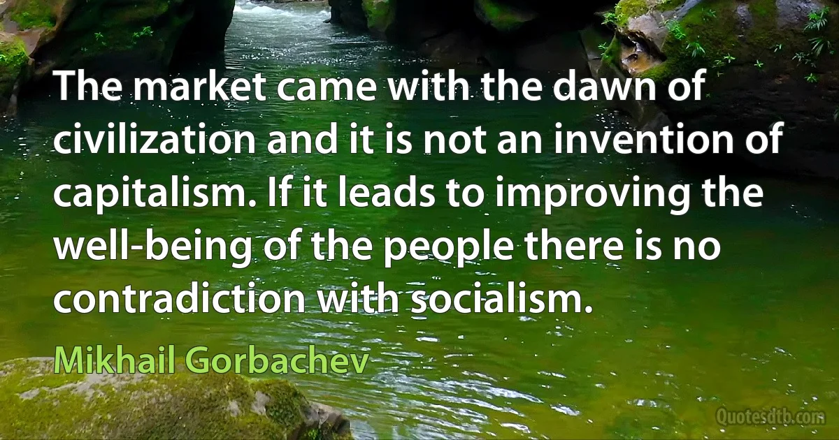 The market came with the dawn of civilization and it is not an invention of capitalism. If it leads to improving the well-being of the people there is no contradiction with socialism. (Mikhail Gorbachev)