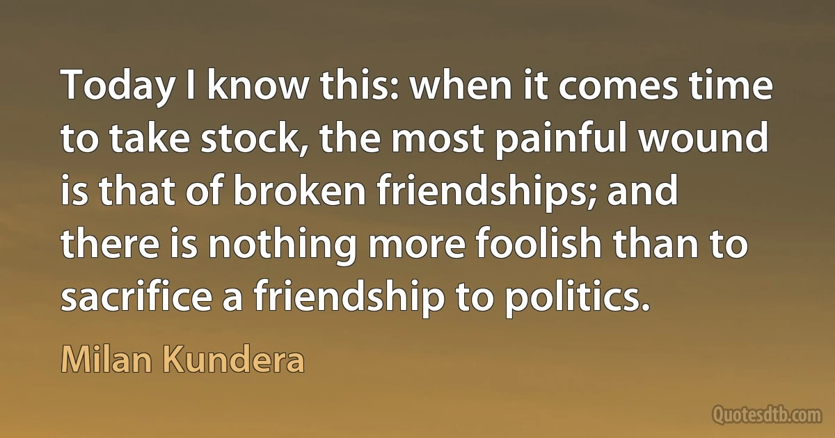 Today I know this: when it comes time to take stock, the most painful wound is that of broken friendships; and there is nothing more foolish than to sacrifice a friendship to politics. (Milan Kundera)