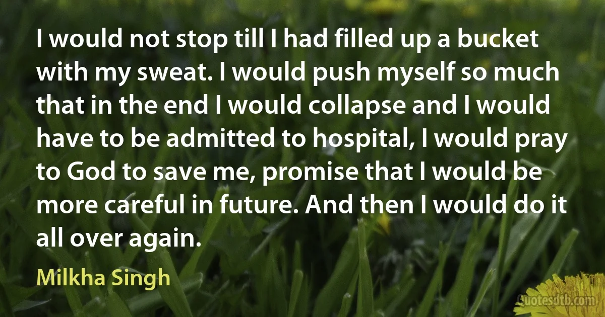 I would not stop till I had filled up a bucket with my sweat. I would push myself so much that in the end I would collapse and I would have to be admitted to hospital, I would pray to God to save me, promise that I would be more careful in future. And then I would do it all over again. (Milkha Singh)