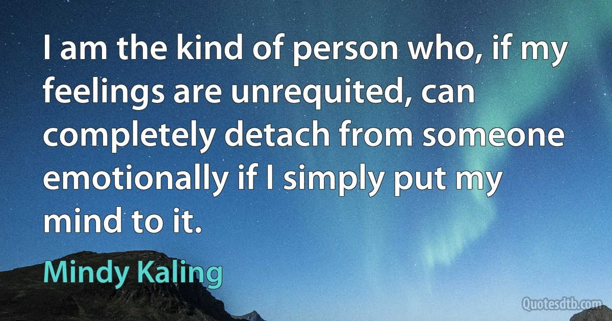 I am the kind of person who, if my feelings are unrequited, can completely detach from someone emotionally if I simply put my mind to it. (Mindy Kaling)