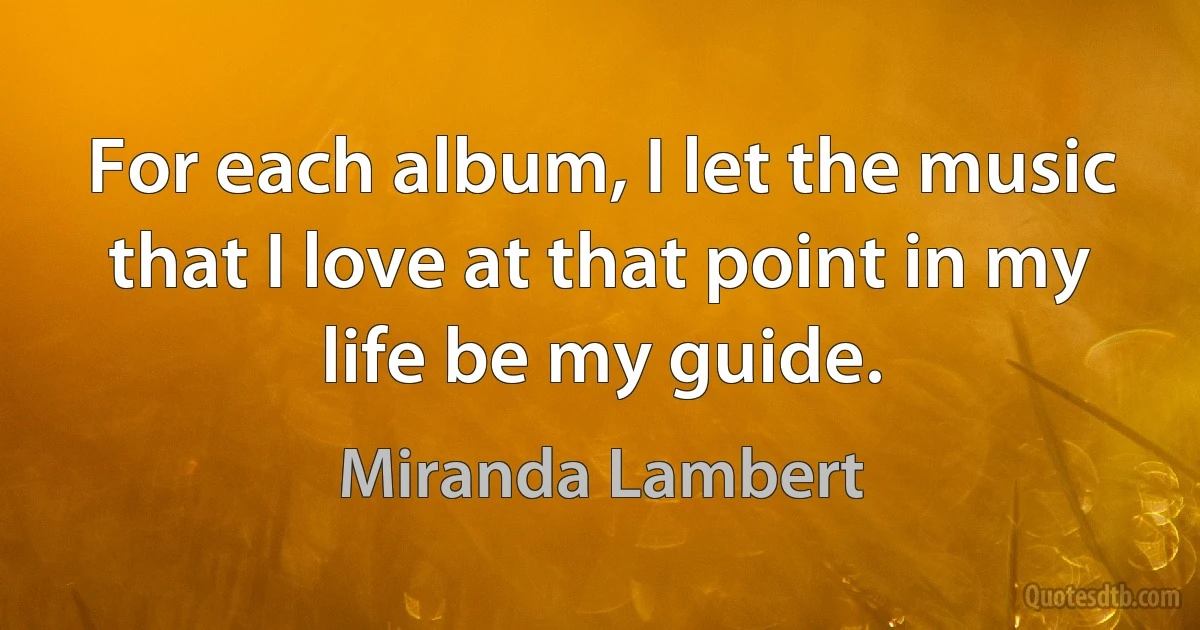 For each album, I let the music that I love at that point in my life be my guide. (Miranda Lambert)