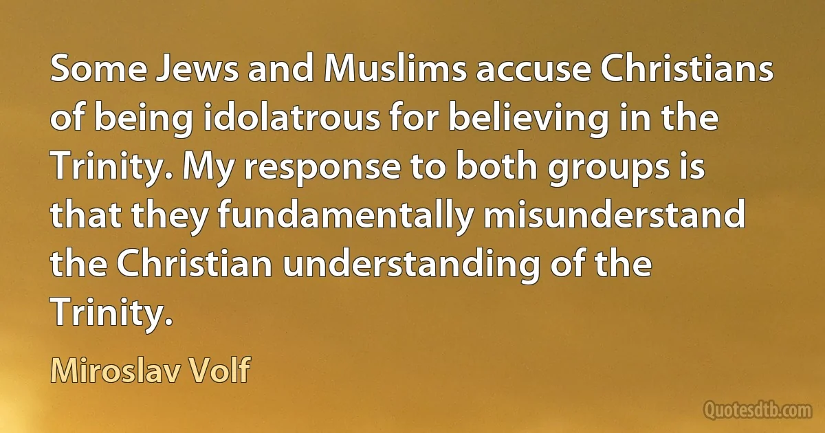 Some Jews and Muslims accuse Christians of being idolatrous for believing in the Trinity. My response to both groups is that they fundamentally misunderstand the Christian understanding of the Trinity. (Miroslav Volf)