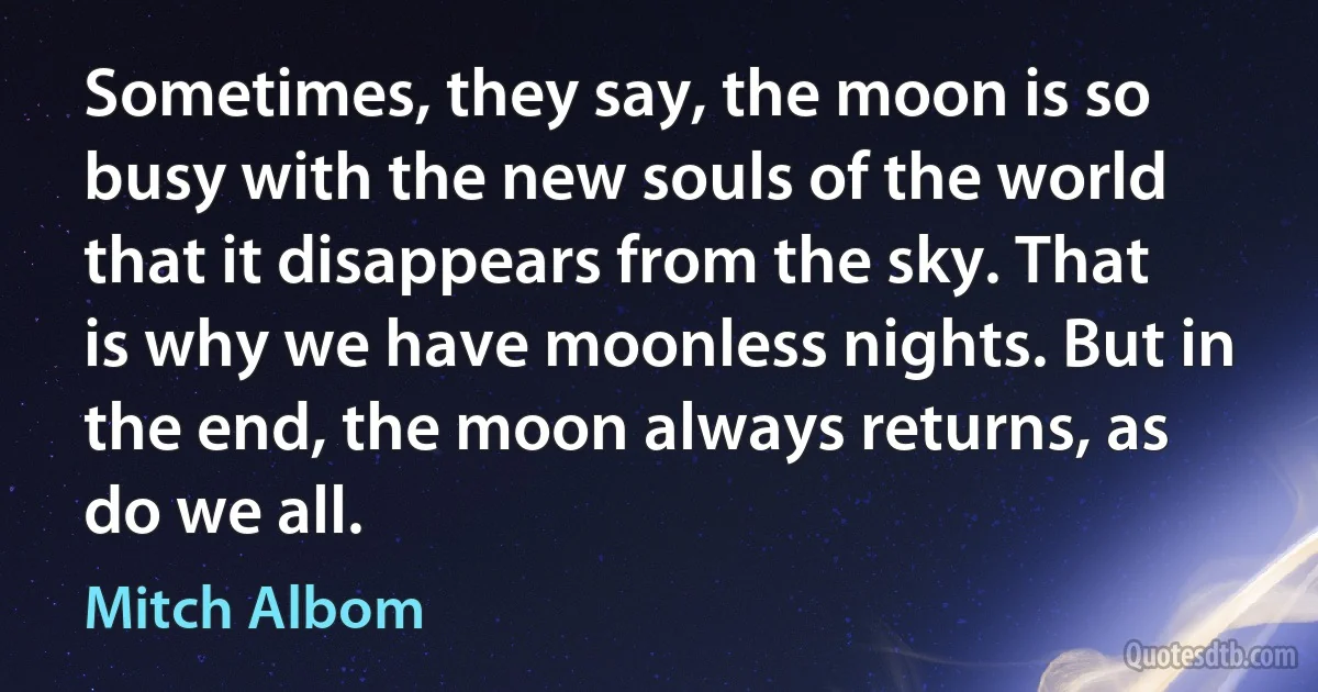 Sometimes, they say, the moon is so busy with the new souls of the world that it disappears from the sky. That is why we have moonless nights. But in the end, the moon always returns, as do we all. (Mitch Albom)