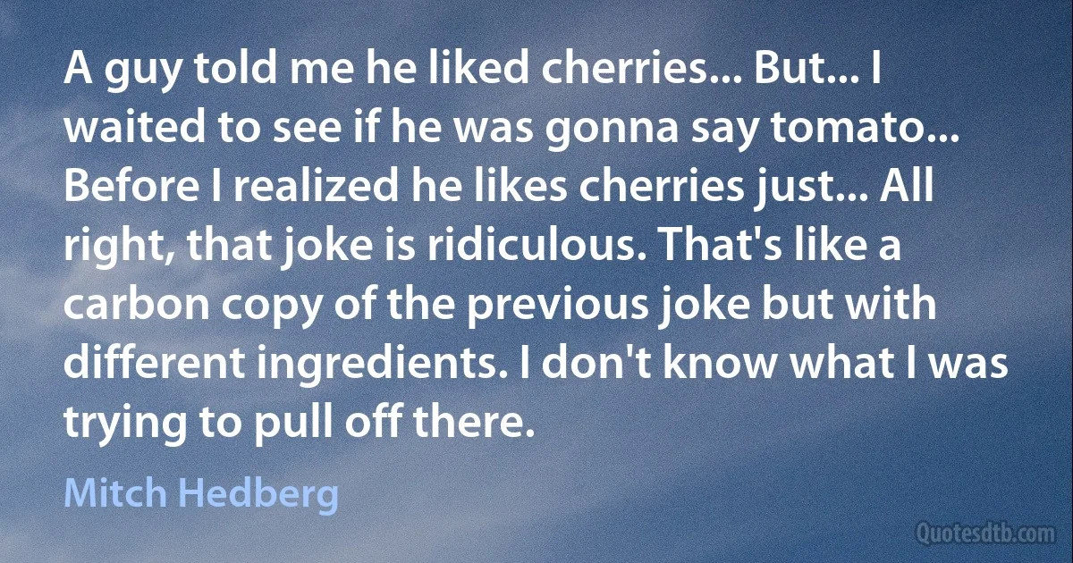 A guy told me he liked cherries... But... I waited to see if he was gonna say tomato... Before I realized he likes cherries just... All right, that joke is ridiculous. That's like a carbon copy of the previous joke but with different ingredients. I don't know what I was trying to pull off there. (Mitch Hedberg)