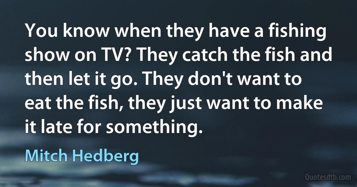 You know when they have a fishing show on TV? They catch the fish and then let it go. They don't want to eat the fish, they just want to make it late for something. (Mitch Hedberg)