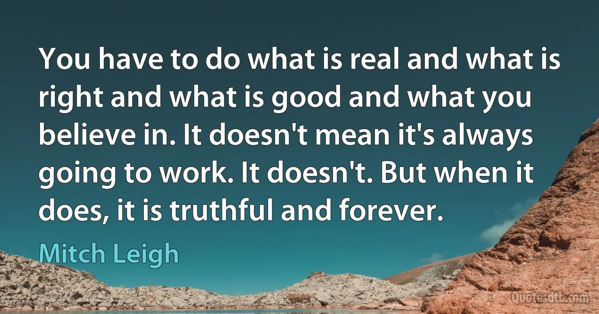 You have to do what is real and what is right and what is good and what you believe in. It doesn't mean it's always going to work. It doesn't. But when it does, it is truthful and forever. (Mitch Leigh)