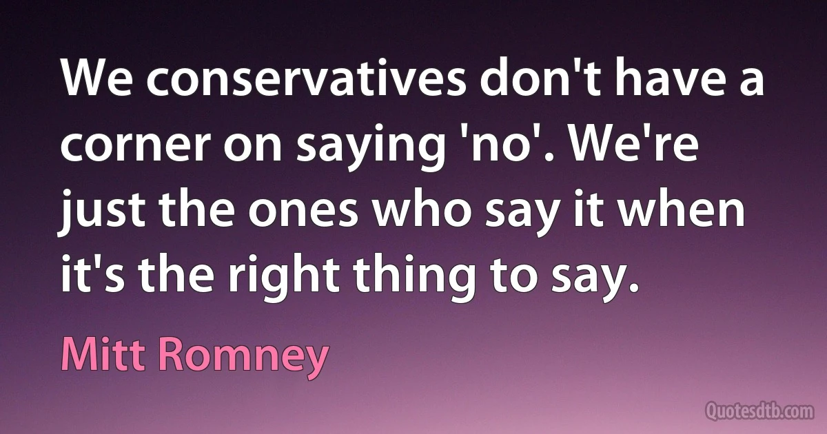 We conservatives don't have a corner on saying 'no'. We're just the ones who say it when it's the right thing to say. (Mitt Romney)