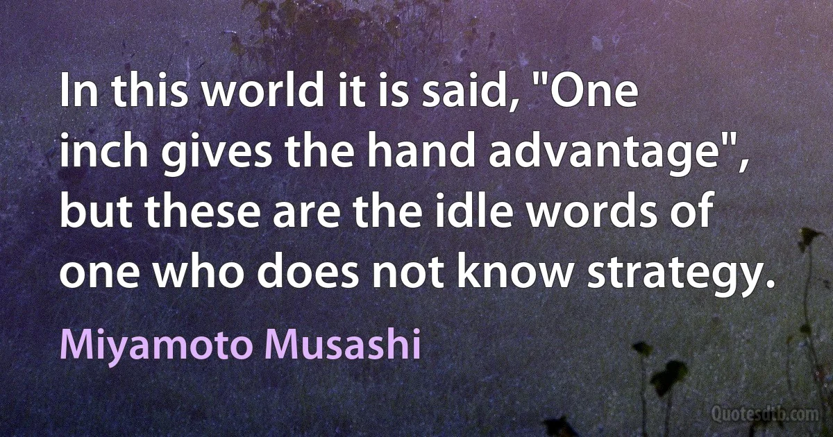 In this world it is said, "One inch gives the hand advantage", but these are the idle words of one who does not know strategy. (Miyamoto Musashi)