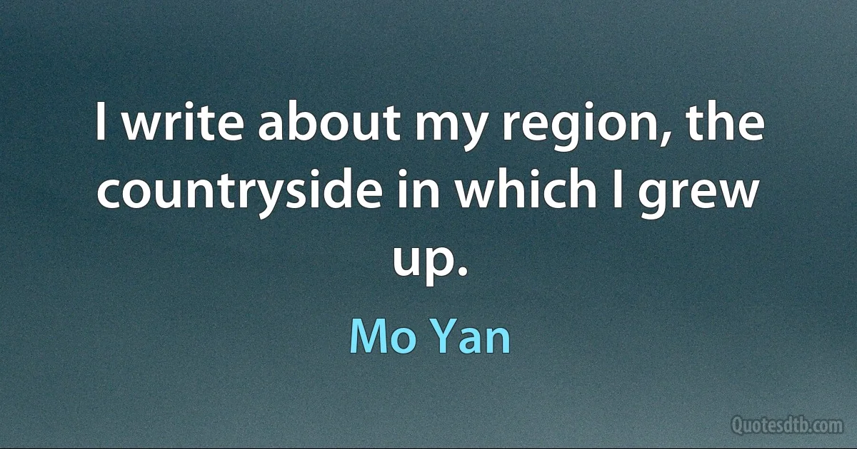 I write about my region, the countryside in which I grew up. (Mo Yan)