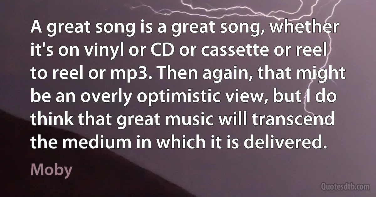 A great song is a great song, whether it's on vinyl or CD or cassette or reel to reel or mp3. Then again, that might be an overly optimistic view, but I do think that great music will transcend the medium in which it is delivered. (Moby)