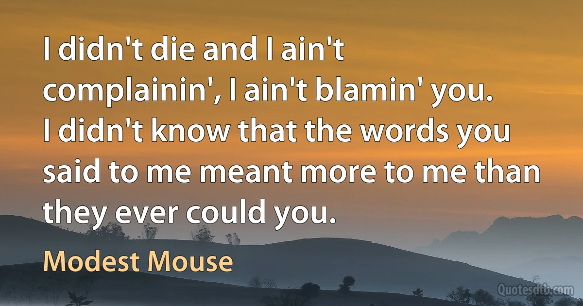 I didn't die and I ain't complainin', I ain't blamin' you.
I didn't know that the words you said to me meant more to me than they ever could you. (Modest Mouse)