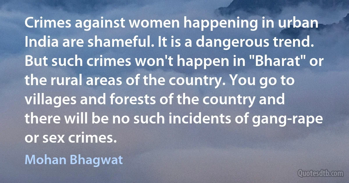 Crimes against women happening in urban India are shameful. It is a dangerous trend. But such crimes won't happen in "Bharat" or the rural areas of the country. You go to villages and forests of the country and there will be no such incidents of gang-rape or sex crimes. (Mohan Bhagwat)