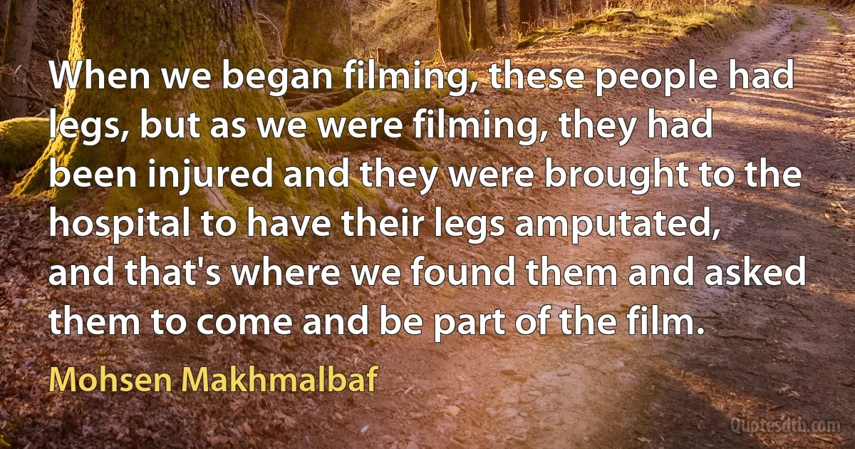 When we began filming, these people had legs, but as we were filming, they had been injured and they were brought to the hospital to have their legs amputated, and that's where we found them and asked them to come and be part of the film. (Mohsen Makhmalbaf)