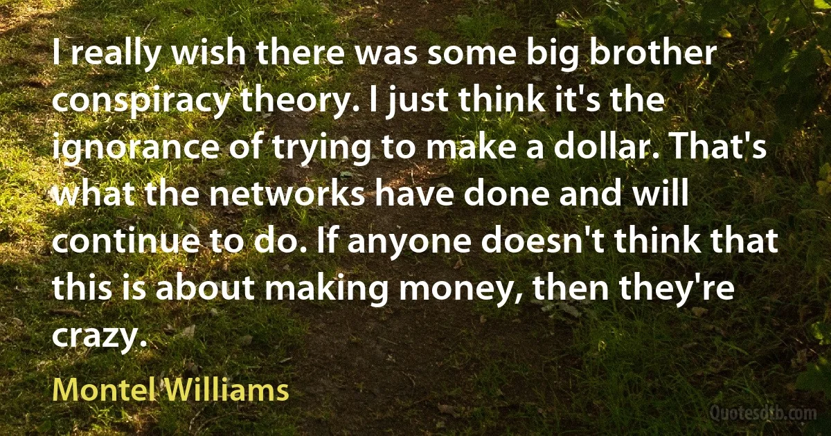 I really wish there was some big brother conspiracy theory. I just think it's the ignorance of trying to make a dollar. That's what the networks have done and will continue to do. If anyone doesn't think that this is about making money, then they're crazy. (Montel Williams)