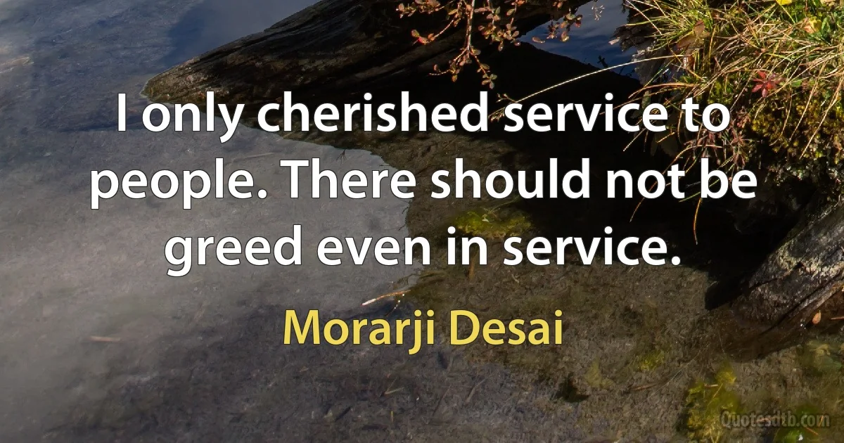 I only cherished service to people. There should not be greed even in service. (Morarji Desai)