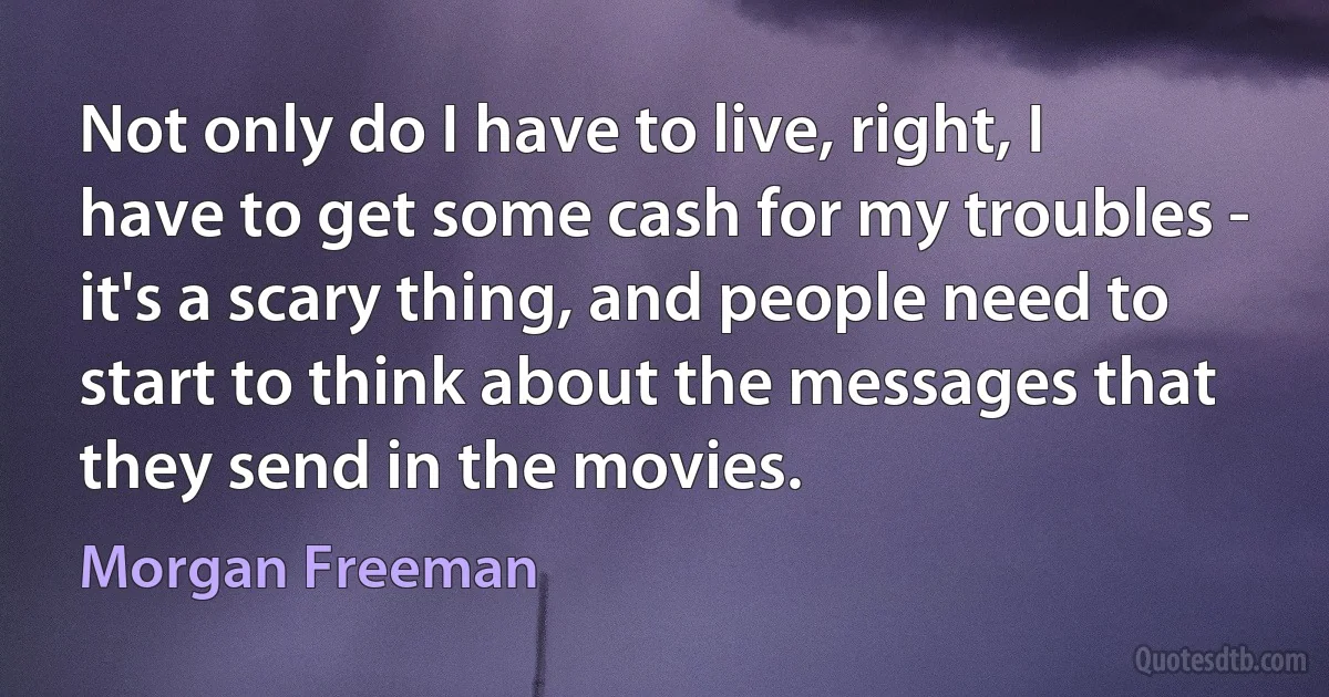 Not only do I have to live, right, I have to get some cash for my troubles - it's a scary thing, and people need to start to think about the messages that they send in the movies. (Morgan Freeman)