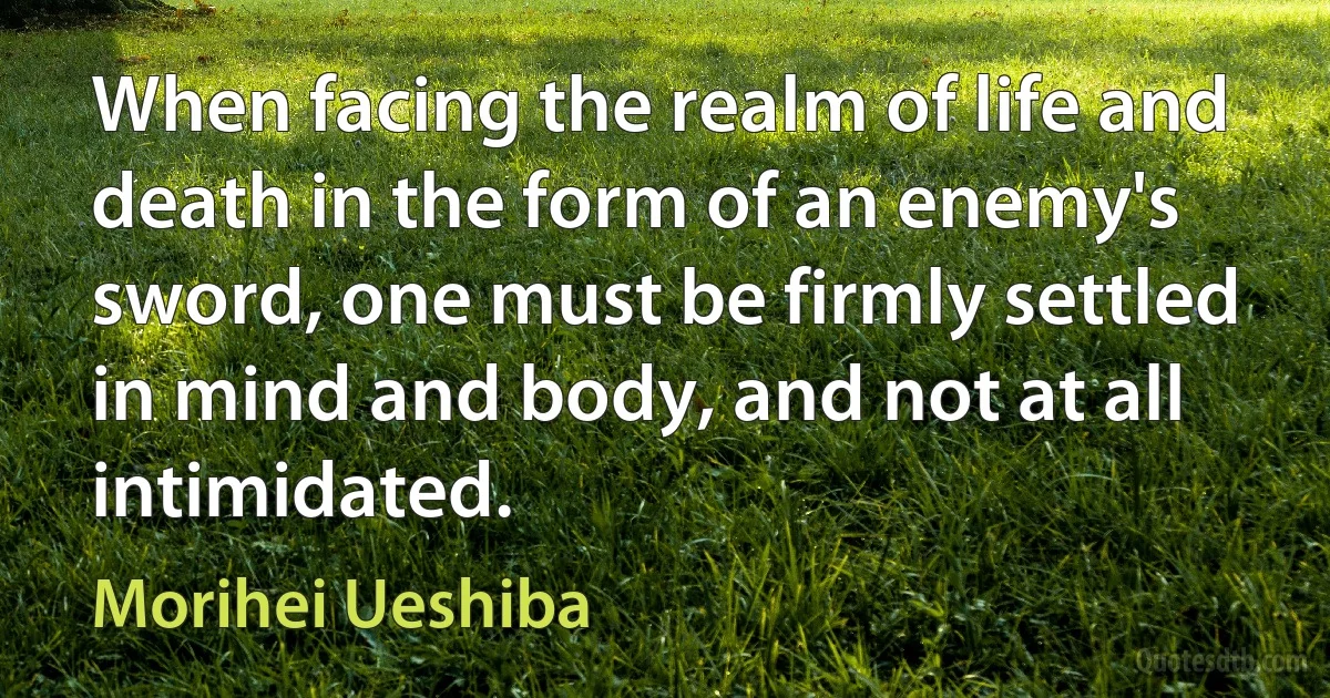 When facing the realm of life and death in the form of an enemy's sword, one must be firmly settled in mind and body, and not at all intimidated. (Morihei Ueshiba)