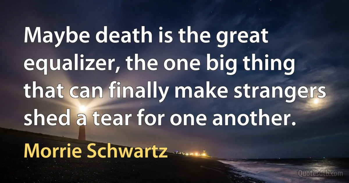 Maybe death is the great equalizer, the one big thing that can finally make strangers shed a tear for one another. (Morrie Schwartz)