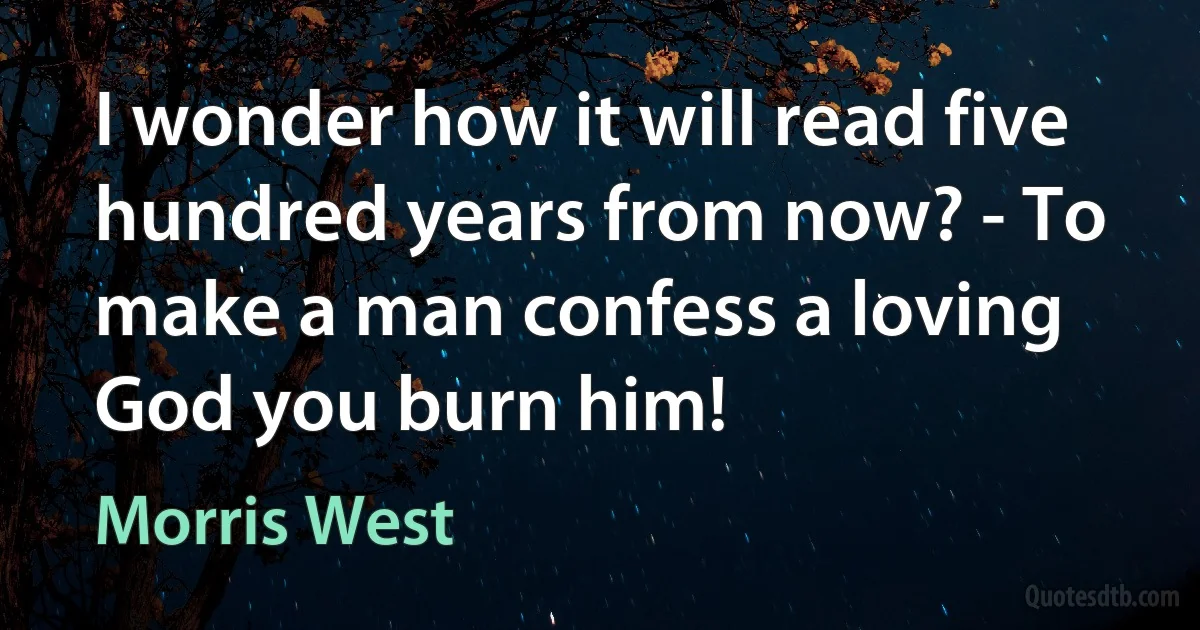 I wonder how it will read five hundred years from now? - To make a man confess a loving God you burn him! (Morris West)