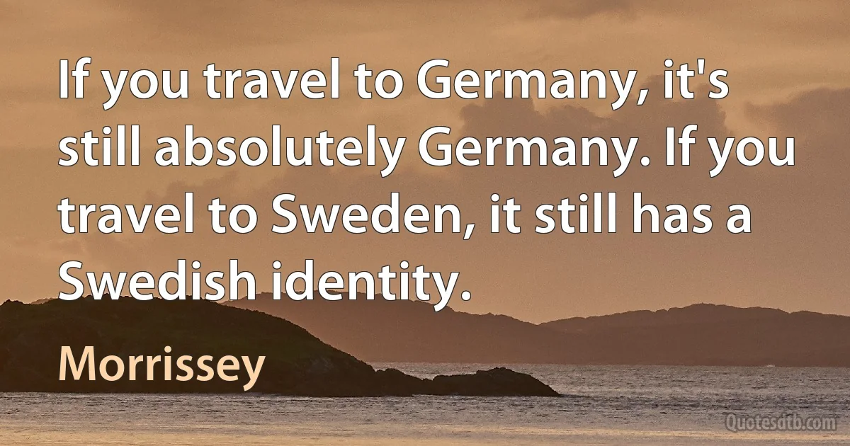 If you travel to Germany, it's still absolutely Germany. If you travel to Sweden, it still has a Swedish identity. (Morrissey)