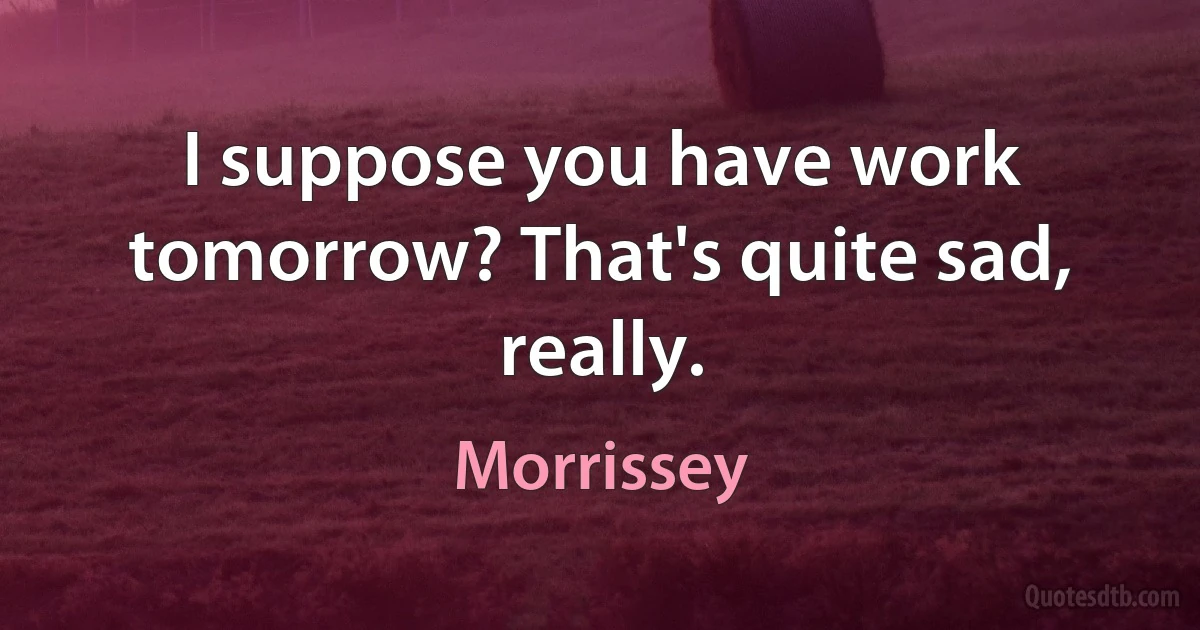 I suppose you have work tomorrow? That's quite sad, really. (Morrissey)