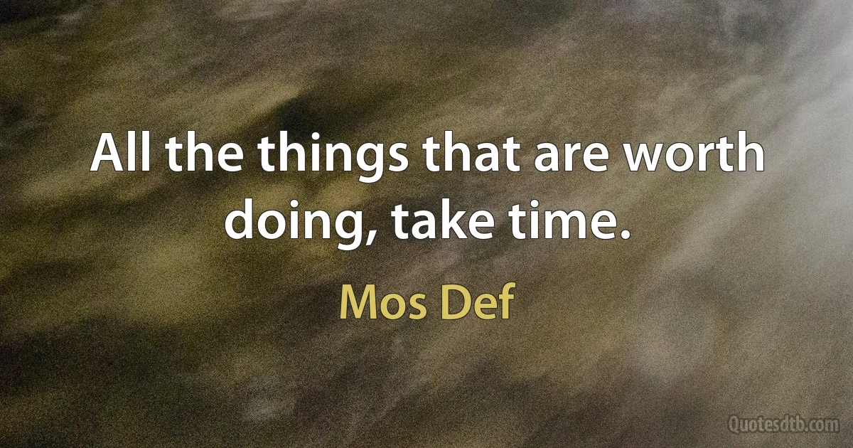 All the things that are worth doing, take time. (Mos Def)