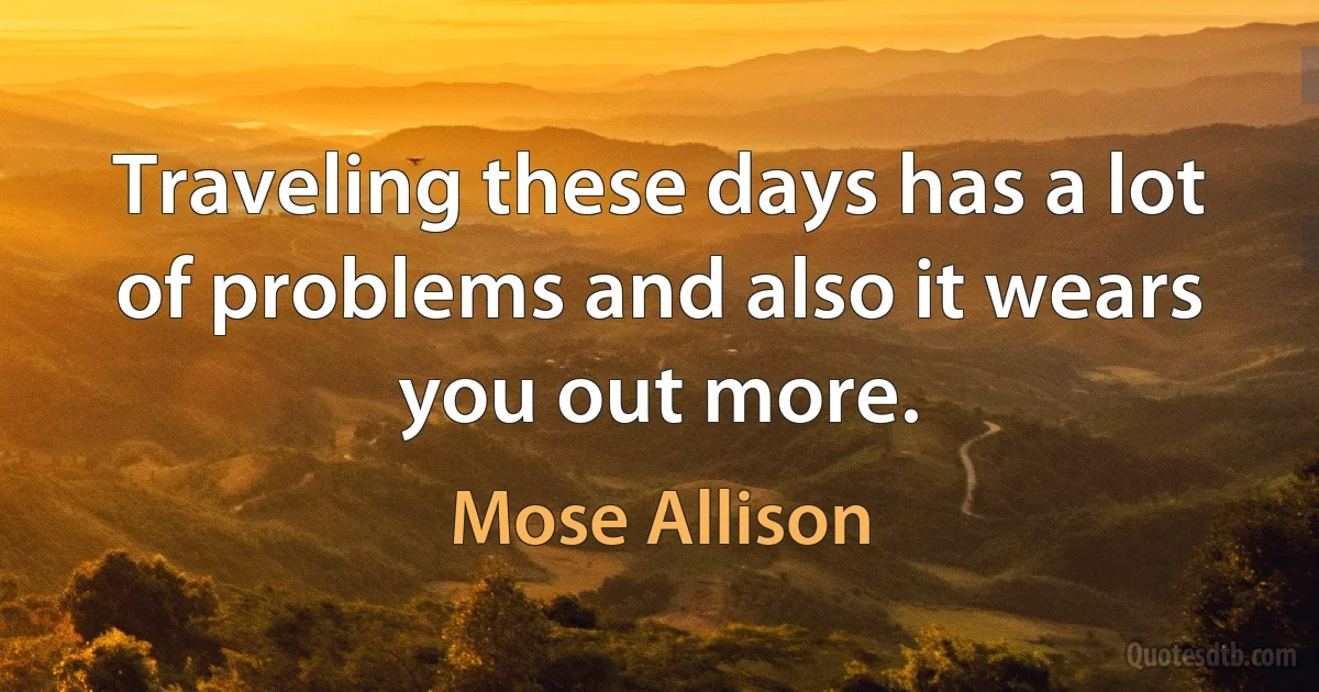 Traveling these days has a lot of problems and also it wears you out more. (Mose Allison)