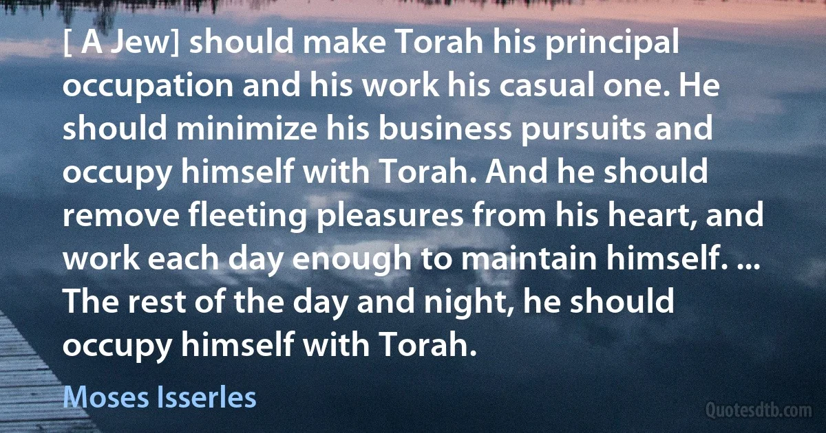 [ A Jew] should make Torah his principal occupation and his work his casual one. He should minimize his business pursuits and occupy himself with Torah. And he should remove fleeting pleasures from his heart, and work each day enough to maintain himself. ... The rest of the day and night, he should occupy himself with Torah. (Moses Isserles)