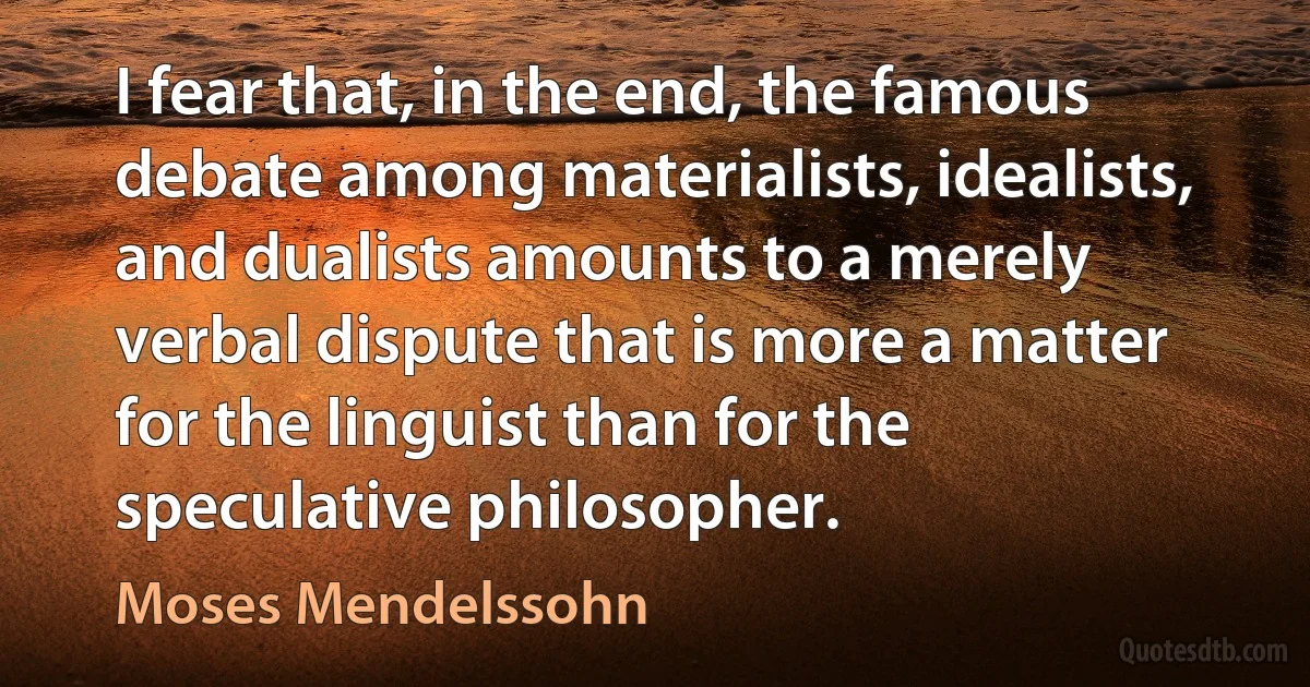 I fear that, in the end, the famous debate among materialists, idealists, and dualists amounts to a merely verbal dispute that is more a matter for the linguist than for the speculative philosopher. (Moses Mendelssohn)