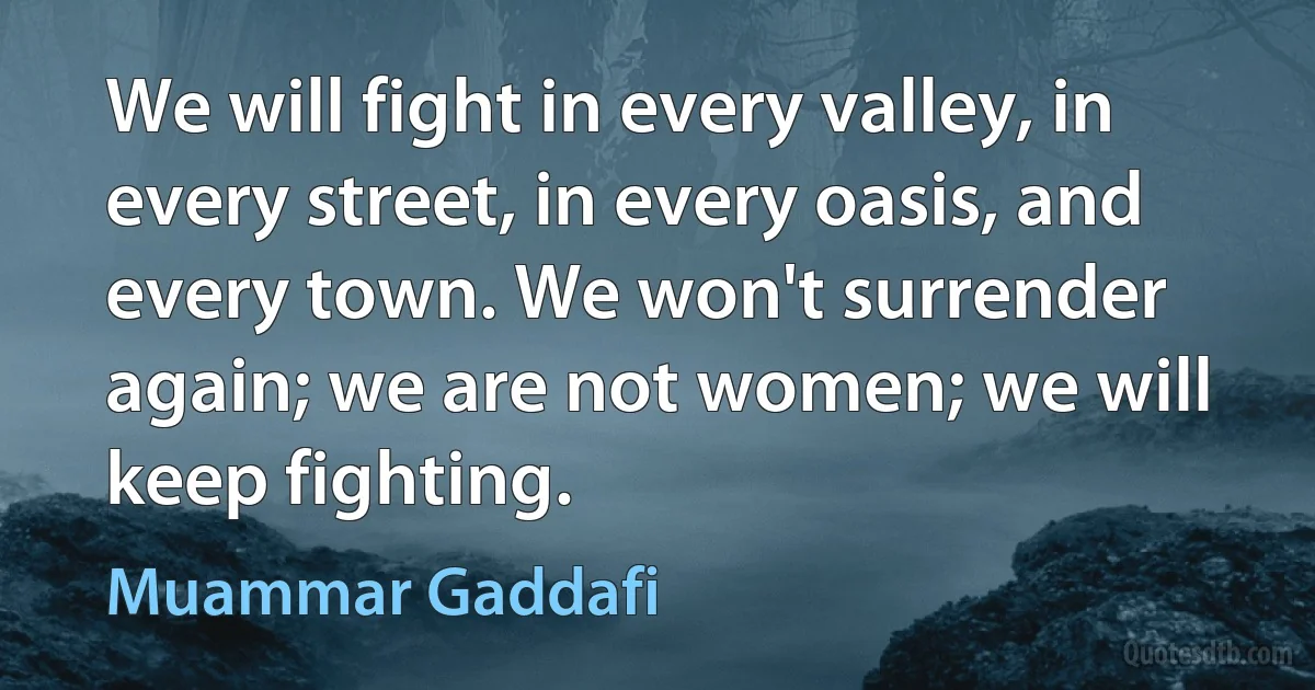 We will fight in every valley, in every street, in every oasis, and every town. We won't surrender again; we are not women; we will keep fighting. (Muammar Gaddafi)