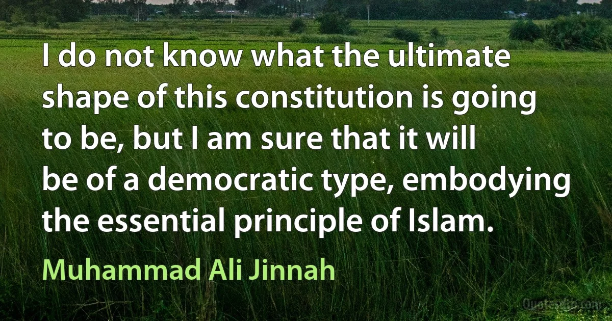 I do not know what the ultimate shape of this constitution is going to be, but I am sure that it will be of a democratic type, embodying the essential principle of Islam. (Muhammad Ali Jinnah)