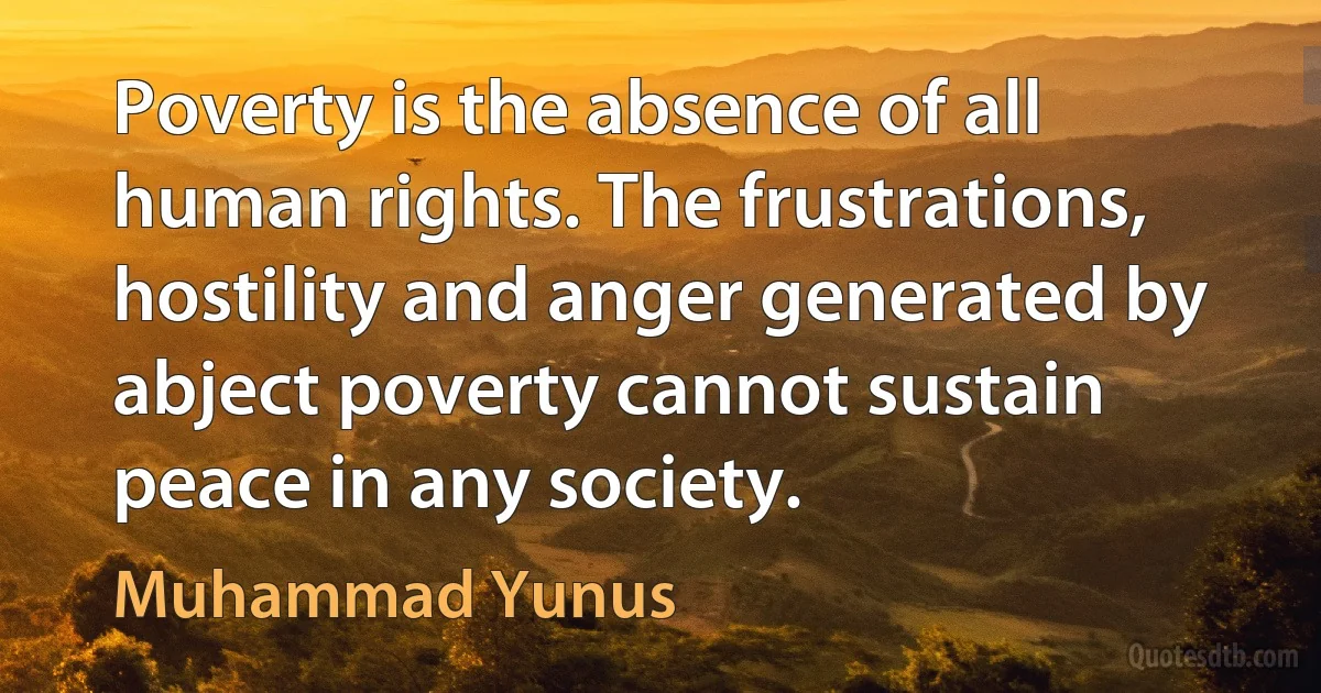 Poverty is the absence of all human rights. The frustrations, hostility and anger generated by abject poverty cannot sustain peace in any society. (Muhammad Yunus)