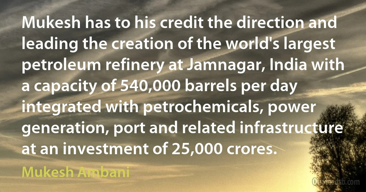 Mukesh has to his credit the direction and leading the creation of the world's largest petroleum refinery at Jamnagar, India with a capacity of 540,000 barrels per day integrated with petrochemicals, power generation, port and related infrastructure at an investment of 25,000 crores. (Mukesh Ambani)