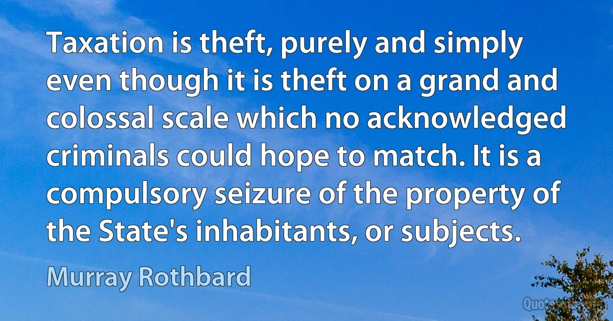 Taxation is theft, purely and simply even though it is theft on a grand and colossal scale which no acknowledged criminals could hope to match. It is a compulsory seizure of the property of the State's inhabitants, or subjects. (Murray Rothbard)