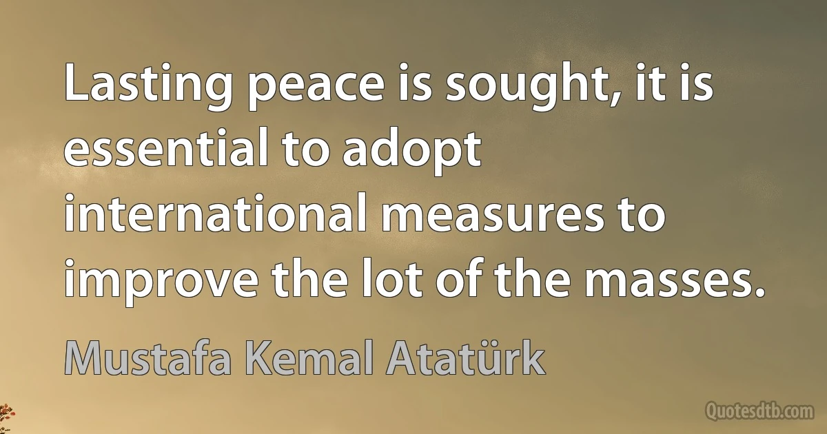 Lasting peace is sought, it is essential to adopt international measures to improve the lot of the masses. (Mustafa Kemal Atatürk)