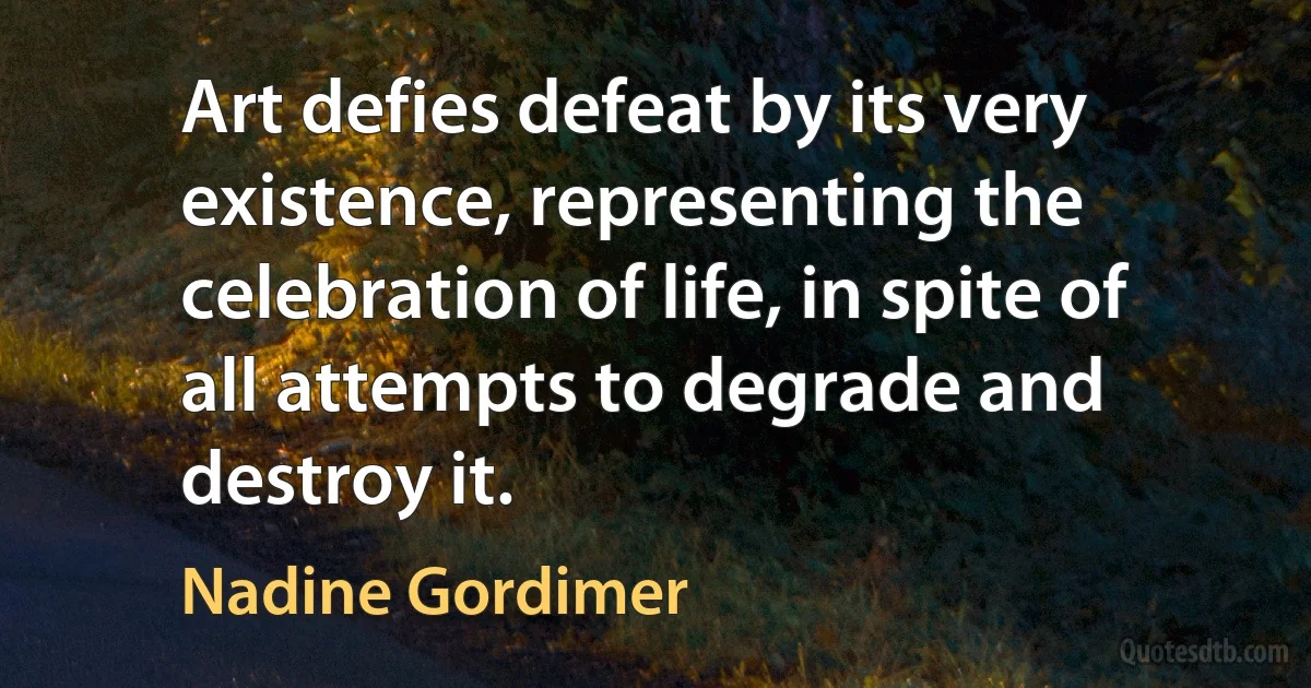 Art defies defeat by its very existence, representing the celebration of life, in spite of all attempts to degrade and destroy it. (Nadine Gordimer)