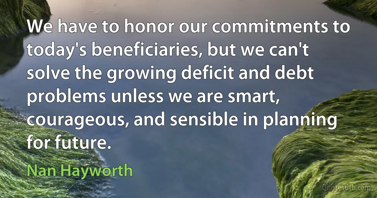 We have to honor our commitments to today's beneficiaries, but we can't solve the growing deficit and debt problems unless we are smart, courageous, and sensible in planning for future. (Nan Hayworth)