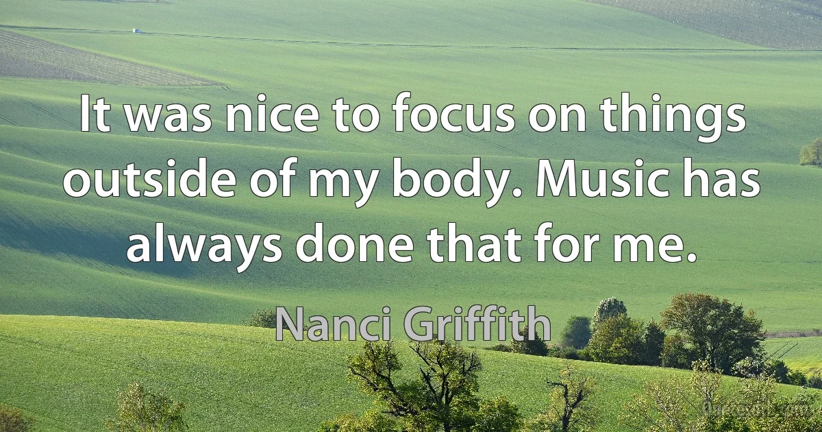 It was nice to focus on things outside of my body. Music has always done that for me. (Nanci Griffith)