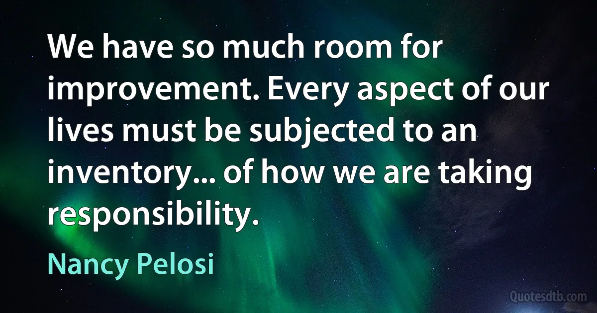 We have so much room for improvement. Every aspect of our lives must be subjected to an inventory... of how we are taking responsibility. (Nancy Pelosi)