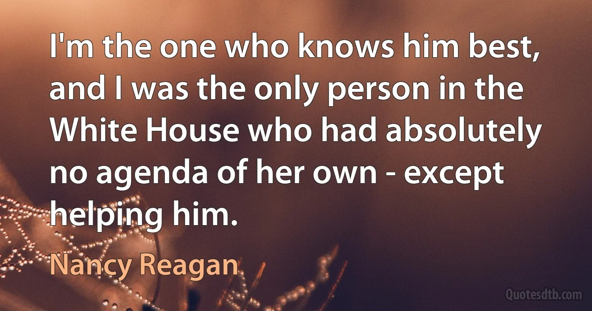 I'm the one who knows him best, and I was the only person in the White House who had absolutely no agenda of her own - except helping him. (Nancy Reagan)