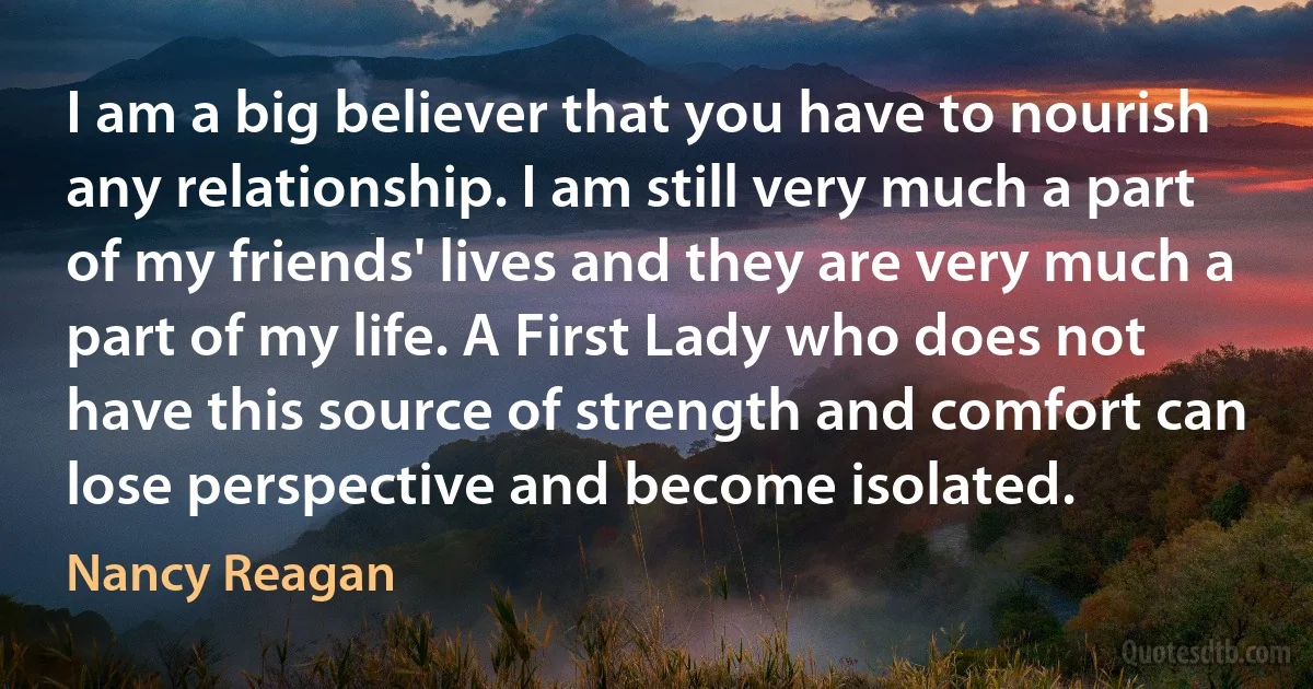 I am a big believer that you have to nourish any relationship. I am still very much a part of my friends' lives and they are very much a part of my life. A First Lady who does not have this source of strength and comfort can lose perspective and become isolated. (Nancy Reagan)